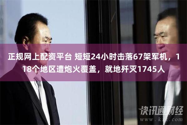 正规网上配资平台 短短24小时击落67架军机，118个地区遭炮火覆盖，就地歼灭1745人