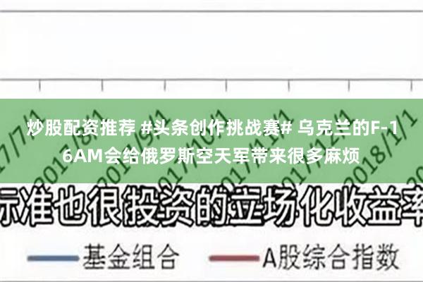 炒股配资推荐 #头条创作挑战赛# 乌克兰的F-16AM会给俄罗斯空天军带来很多麻烦