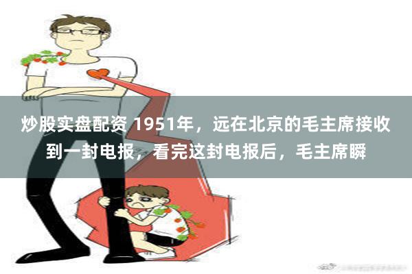 炒股实盘配资 1951年，远在北京的毛主席接收到一封电报，看完这封电报后，毛主席瞬