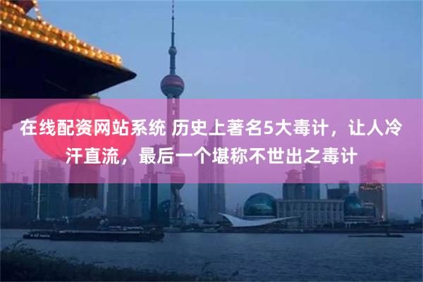 在线配资网站系统 历史上著名5大毒计，让人冷汗直流，最后一个堪称不世出之毒计