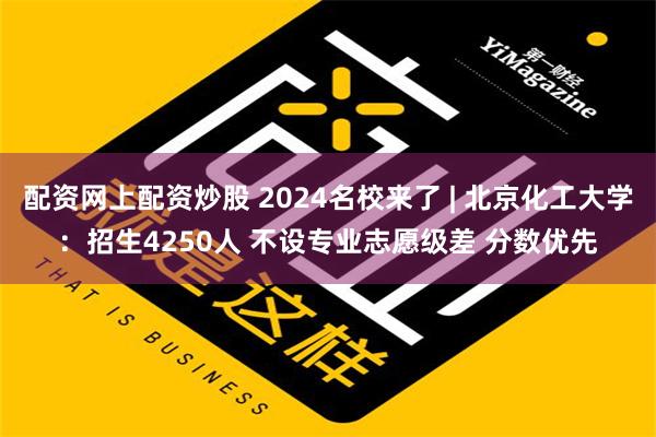 配资网上配资炒股 2024名校来了 | 北京化工大学：招生4250人 不设专业志愿级差 分数优先