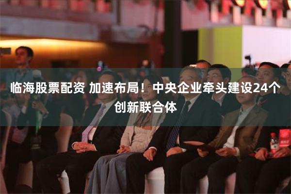 临海股票配资 加速布局！中央企业牵头建设24个创新联合体