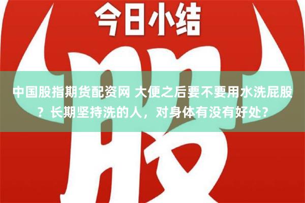 中国股指期货配资网 大便之后要不要用水洗屁股？长期坚持洗的人，对身体有没有好处？