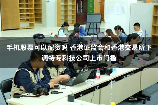 手机股票可以配资吗 香港证监会和香港交易所下调特专科技公司上市门槛