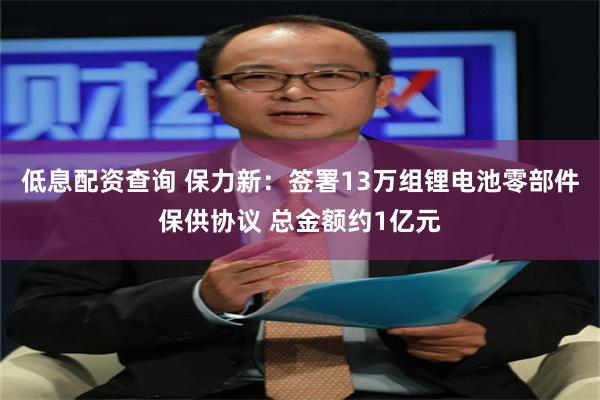 低息配资查询 保力新：签署13万组锂电池零部件保供协议 总金额约1亿元