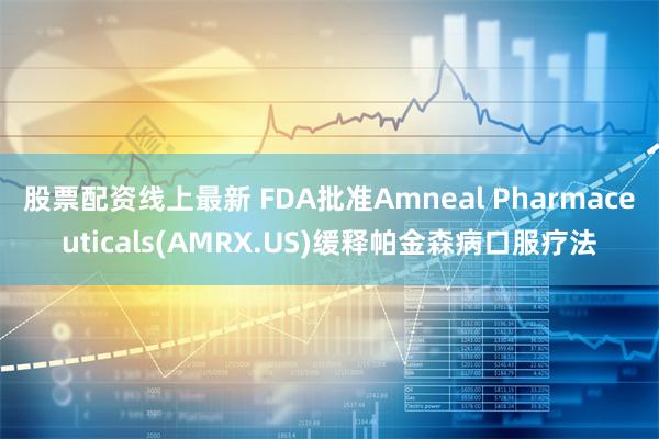 股票配资线上最新 FDA批准Amneal Pharmaceuticals(AMRX.US)缓释帕金森病口服疗法