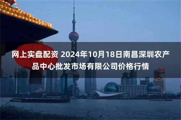 网上实盘配资 2024年10月18日南昌深圳农产品中心批发市场有限公司价格行情