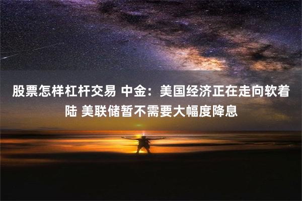 股票怎样杠杆交易 中金：美国经济正在走向软着陆 美联储暂不需要大幅度降息