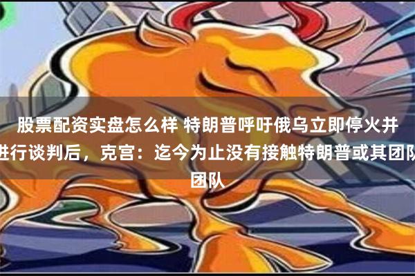 股票配资实盘怎么样 特朗普呼吁俄乌立即停火并进行谈判后，克宫：迄今为止没有接触特朗普或其团队