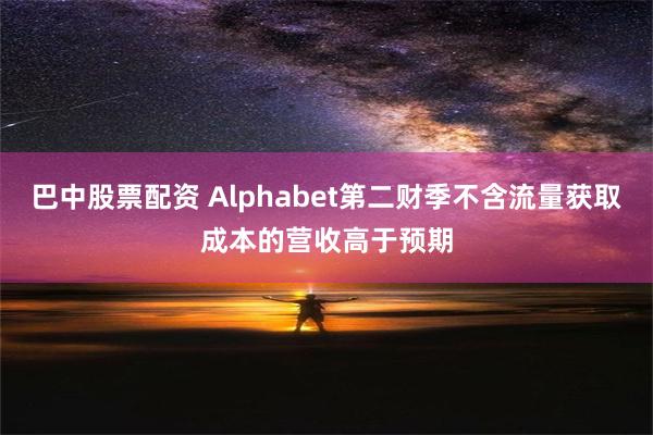 巴中股票配资 Alphabet第二财季不含流量获取成本的营收高于预期