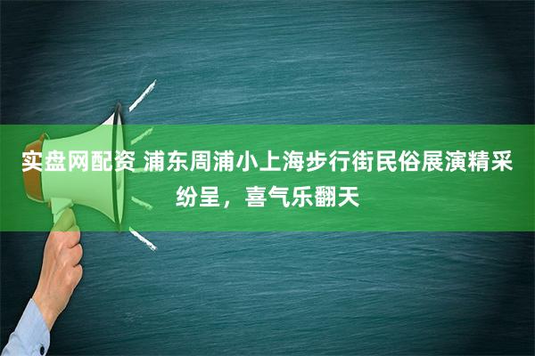 实盘网配资 浦东周浦小上海步行街民俗展演精采纷呈，喜气乐翻天