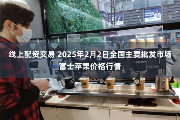 线上配资交易 2025年2月2日全国主要批发市场富士苹果价格行情